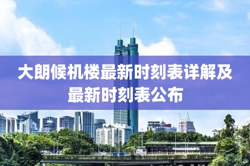大朗候机楼最新时刻表详解及最新时刻表公布