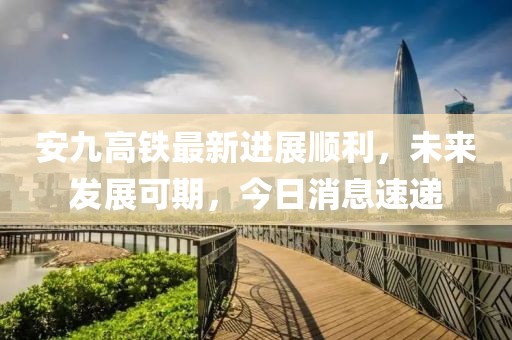 安九高铁最新进展顺利，未来发展可期，今日消息速递