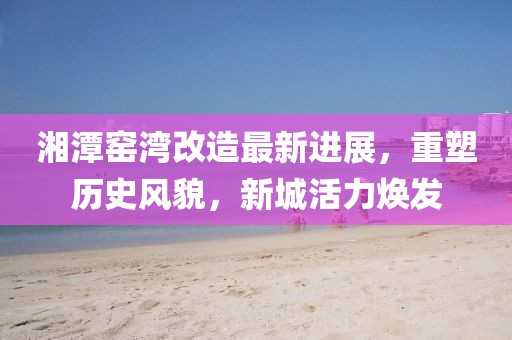 湘潭窑湾改造最新进展，重塑历史风貌，新城活力焕发
