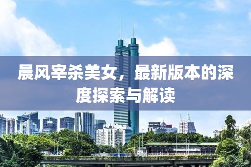 晨风宰杀美女，最新版本的深度探索与解读