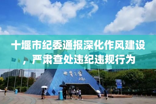十堰市纪委通报深化作风建设，严肃查处违纪违规行为