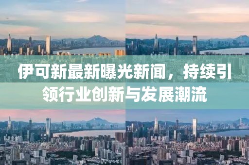 伊可新最新曝光新闻，持续引领行业创新与发展潮流
