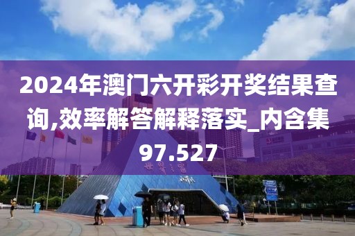 2024年澳门六开彩开奖结果查询,效率解答解释落实_内含集97.527