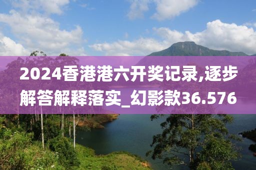 2024香港港六开奖记录,逐步解答解释落实_幻影款36.576