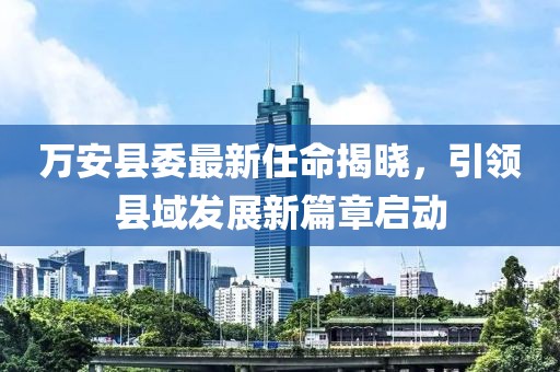 万安县委最新任命揭晓，引领县域发展新篇章启动