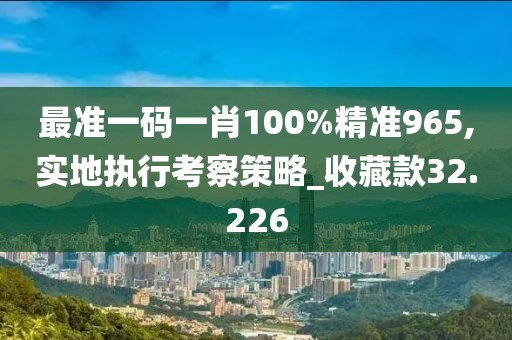 最准一码一肖100%精准965,实地执行考察策略_收藏款32.226