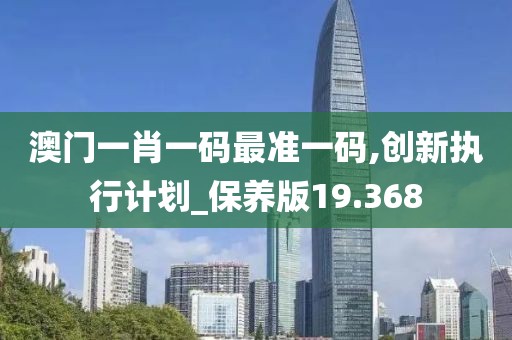 澳门一肖一码最准一码,创新执行计划_保养版19.368
