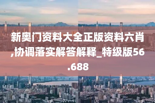 新奥门资料大全正版资料六肖,协调落实解答解释_特级版56.688