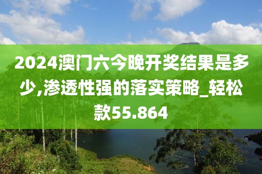 2024澳门六今晚开奖结果是多少,渗透性强的落实策略_轻松款55.864