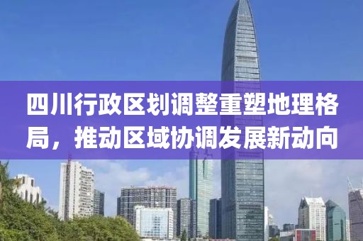 四川行政区划调整重塑地理格局，推动区域协调发展新动向