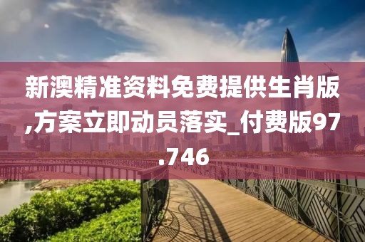 新澳精准资料免费提供生肖版,方案立即动员落实_付费版97.746