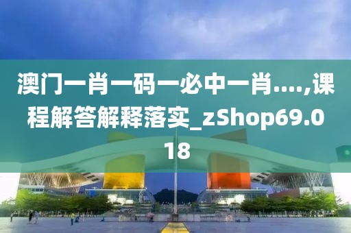 澳门一肖一码一必中一肖....,课程解答解释落实_zShop69.018