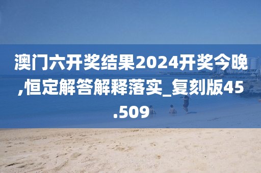 澳门六开奖结果2024开奖今晚,恒定解答解释落实_复刻版45.509