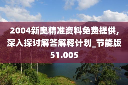 2004新奥精准资料免费提供,深入探讨解答解释计划_节能版51.005