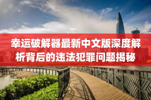 幸运破解器最新中文版深度解析背后的违法犯罪问题揭秘