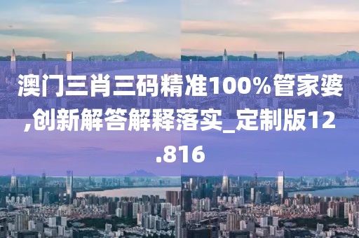 澳门三肖三码精准100%管家婆,创新解答解释落实_定制版12.816
