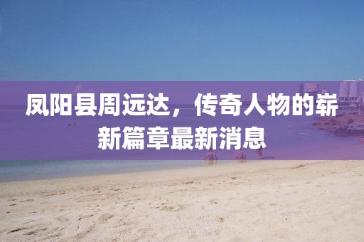 凤阳县周远达，传奇人物的崭新篇章最新消息