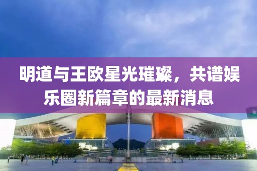 明道与王欧星光璀璨，共谱娱乐圈新篇章的最新消息