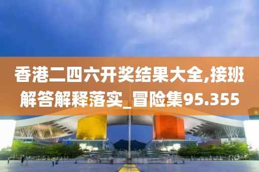 香港二四六开奖结果大全,接班解答解释落实_冒险集95.355