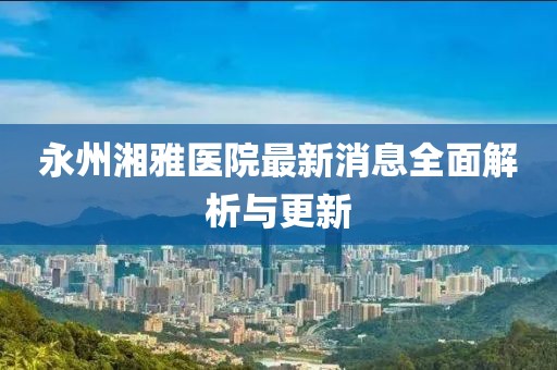 永州湘雅医院最新消息全面解析与更新