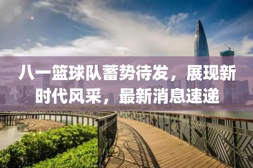八一篮球队蓄势待发，展现新时代风采，最新消息速递