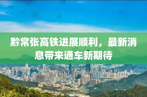 黔常张高铁进展顺利，最新消息带来通车新期待