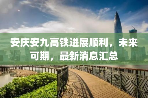 安庆安九高铁进展顺利，未来可期，最新消息汇总