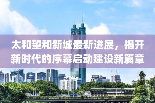 太和望和新城最新进展，揭开新时代的序幕启动建设新篇章
