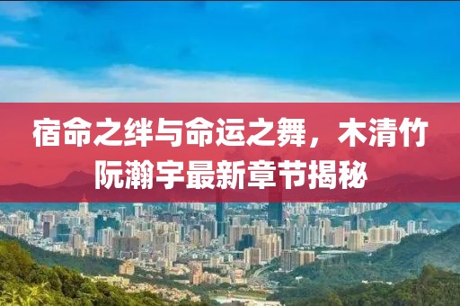 宿命之绊与命运之舞，木清竹阮瀚宇最新章节揭秘