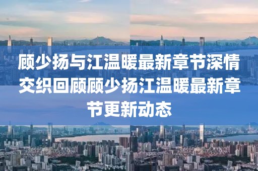 顾少扬与江温暖最新章节深情交织回顾顾少扬江温暖最新章节更新动态