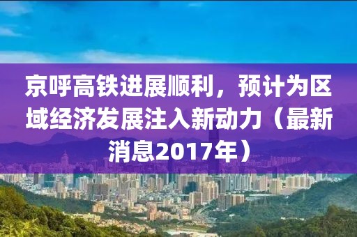 京呼高铁进展顺利，预计为区域经济发展注入新动力（最新消息2017年）