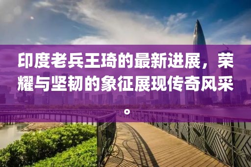 印度老兵王琦的最新进展，荣耀与坚韧的象征展现传奇风采。
