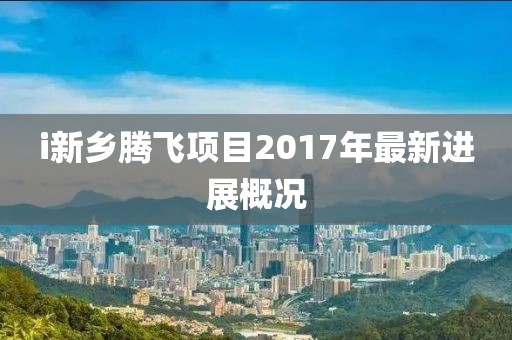 i新乡腾飞项目2017年最新进展概况