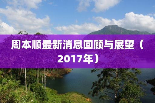 周本顺最新消息回顾与展望（2017年）
