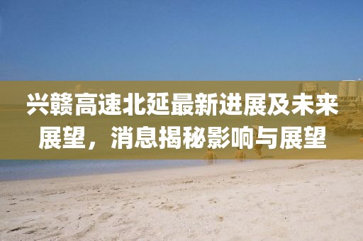兴赣高速北延最新进展及未来展望，消息揭秘影响与展望