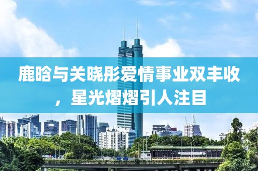 鹿晗与关晓彤爱情事业双丰收，星光熠熠引人注目