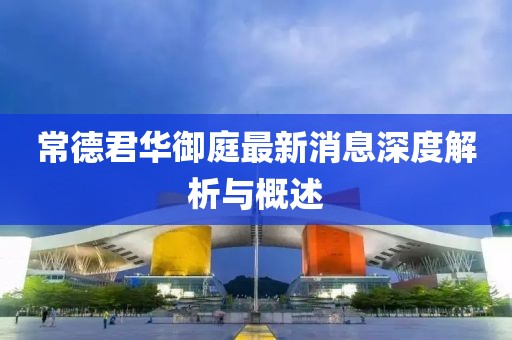常德君华御庭最新消息深度解析与概述