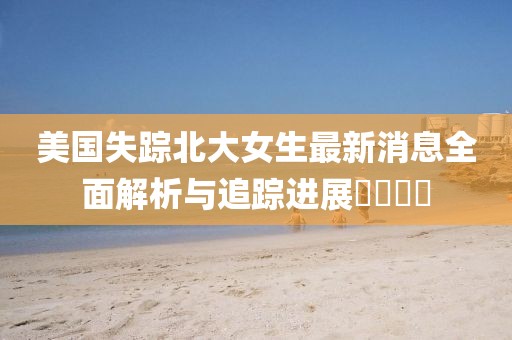 美国失踪北大女生最新消息全面解析与追踪进展​​​​