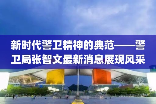 新时代警卫精神的典范——警卫局张智文最新消息展现风采
