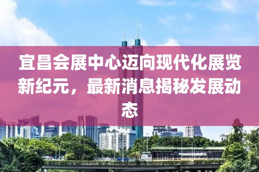 宜昌会展中心迈向现代化展览新纪元，最新消息揭秘发展动态