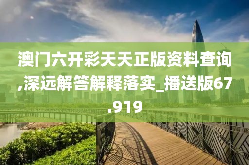 澳门六开彩天天正版资料查询,深远解答解释落实_播送版67.919