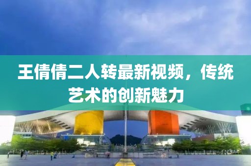 王倩倩二人转最新视频，传统艺术的创新魅力
