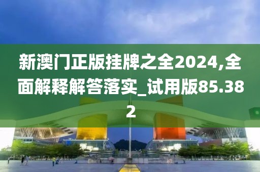新澳门正版挂牌之全2024,全面解释解答落实_试用版85.382