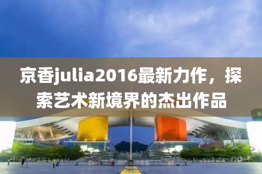 京香julia2016最新力作，探索艺术新境界的杰出作品