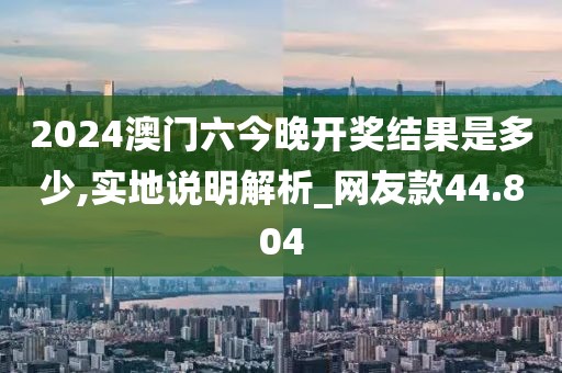 2024澳门六今晚开奖结果是多少,实地说明解析_网友款44.804