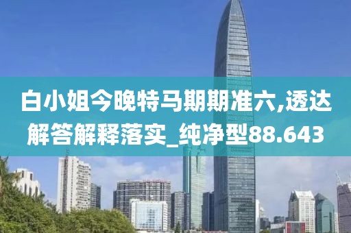 白小姐今晚特马期期准六,透达解答解释落实_纯净型88.643