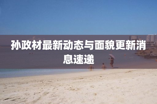 孙政材最新动态与面貌更新消息速递