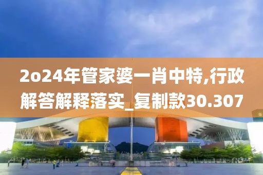 2o24年管家婆一肖中特,行政解答解释落实_复制款30.307