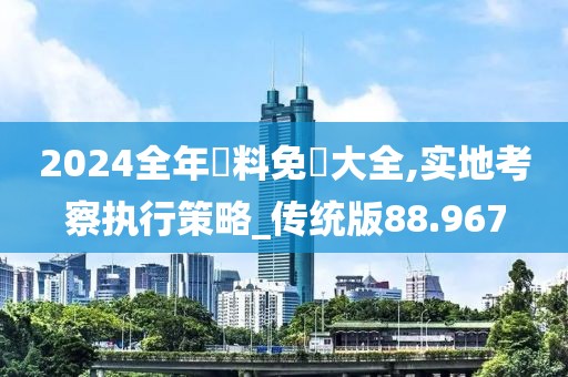 2024全年資料免費大全,实地考察执行策略_传统版88.967
