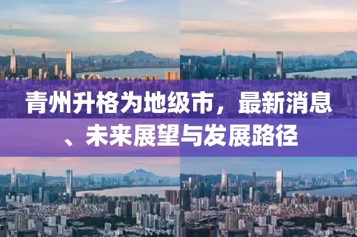 青州升格为地级市，最新消息、未来展望与发展路径